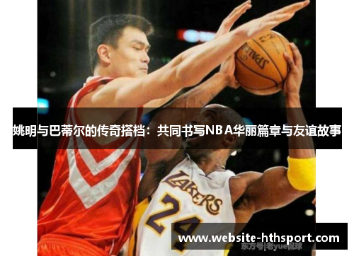 姚明与巴蒂尔的传奇搭档：共同书写NBA华丽篇章与友谊故事