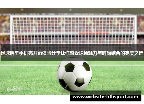 足球明星手机壳开箱体验分享让你感受球场魅力与时尚结合的完美之选