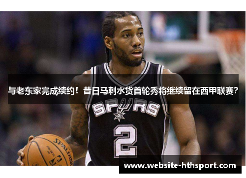 与老东家完成续约！昔日马刺水货首轮秀将继续留在西甲联赛？