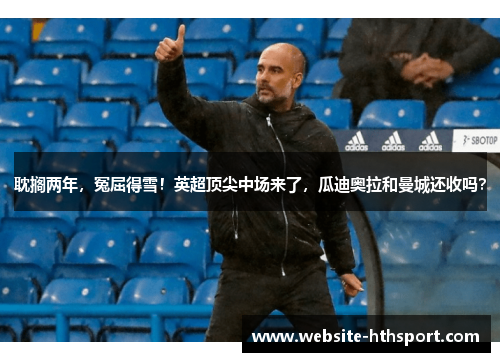 耽搁两年，冤屈得雪！英超顶尖中场来了，瓜迪奥拉和曼城还收吗？