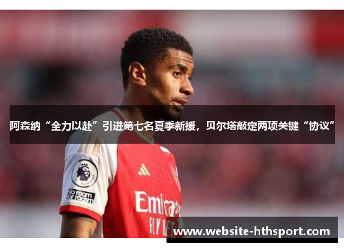 阿森纳“全力以赴”引进第七名夏季新援，贝尔塔敲定两项关键“协议”